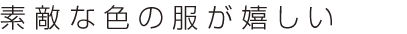 素敵な色の服が嬉しい