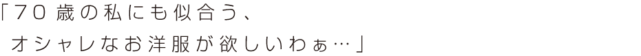 「7 0 歳の私にも似合う、
オシャレなお洋服が欲しいわぁ… 」