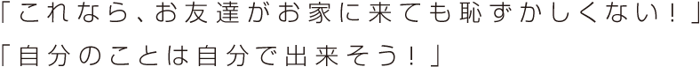 「これなら、お友達がお家に来ても恥ずかしくない！ 」「自分のことは自分で出来そう！ 」
